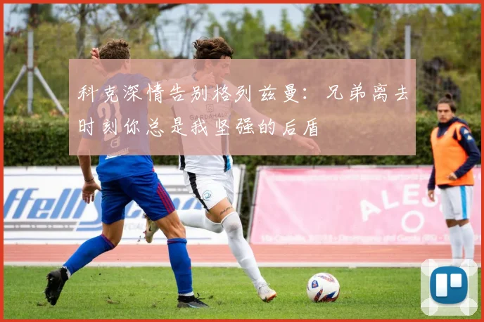 科克深情告别格列兹曼：兄弟离去时刻你总是我坚强的后盾