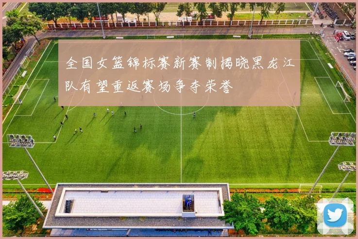 全国女篮锦标赛新赛制揭晓黑龙江队有望重返赛场争夺荣誉