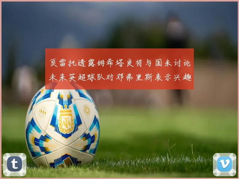 莫雷托透露姆希塔良将与国米讨论未来英超球队对邓弗里斯表示兴趣