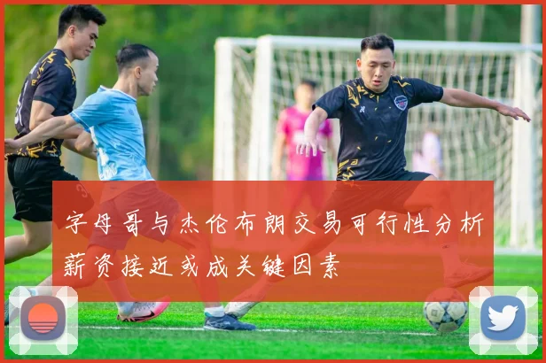字母哥与杰伦布朗交易可行性分析薪资接近或成关键因素