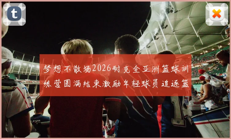 梦想不散场2026耐克全亚洲篮球训练营圆满结束激励年轻球员追逐篮球梦想