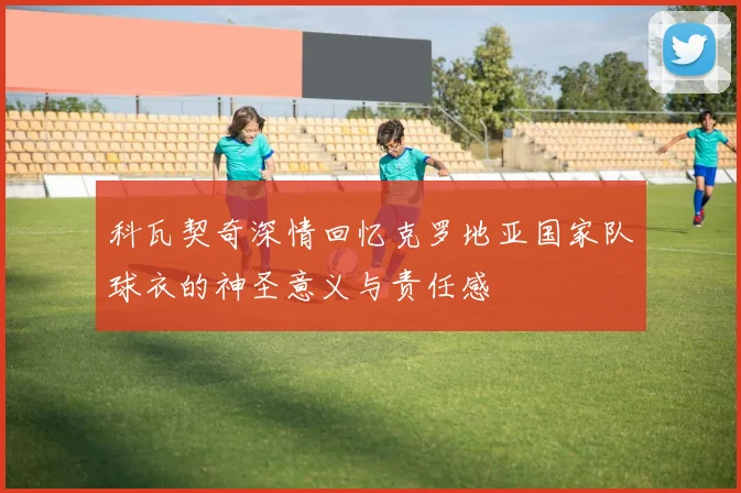 科瓦契奇深情回忆克罗地亚国家队球衣的神圣意义与责任感