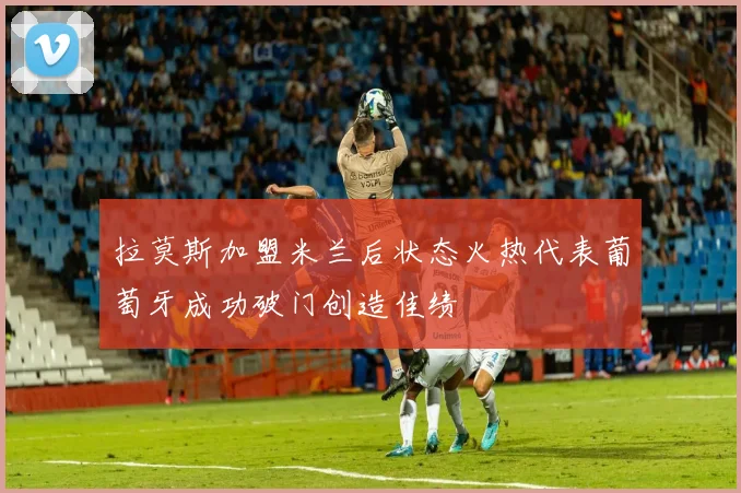 拉莫斯加盟米兰后状态火热代表葡萄牙成功破门创造佳绩