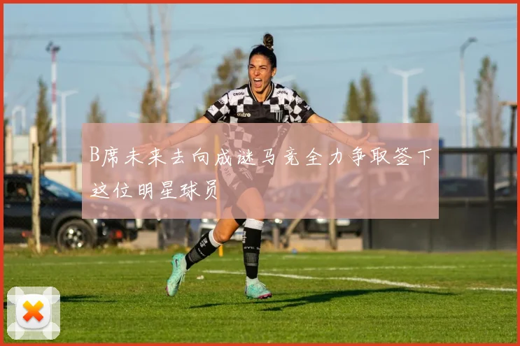 B席未来去向成谜马竞全力争取签下这位明星球员