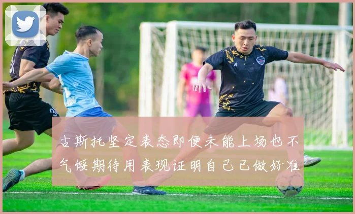 古斯托坚定表态即便未能上场也不气馁期待用表现证明自己已做好准备