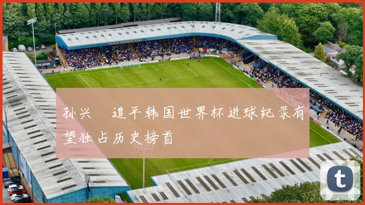 孙兴慜追平韩国世界杯进球纪录有望独占历史榜首