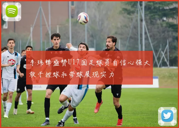 李玮锋盛赞U17国足球员自信心强大敢于控球和带球展现实力
