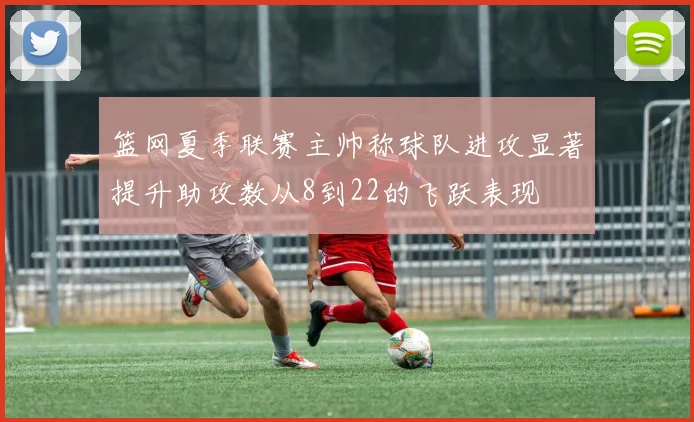 篮网夏季联赛主帅称球队进攻显著提升助攻数从8到22的飞跃表现