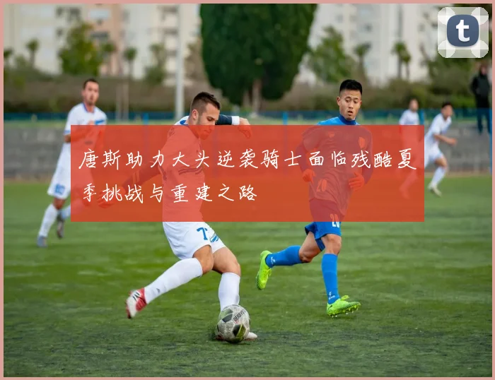唐斯助力大头逆袭骑士面临残酷夏季挑战与重建之路