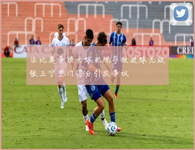 法比奥争顶头球犯规导致进球无效张玉宁空门得分引发争议