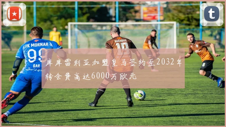 库库雷利亚加盟皇马签约至2032年转会费高达6000万欧元