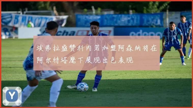 埃弗拉盛赞科内若加盟阿森纳将在阿尔特塔麾下展现出色表现