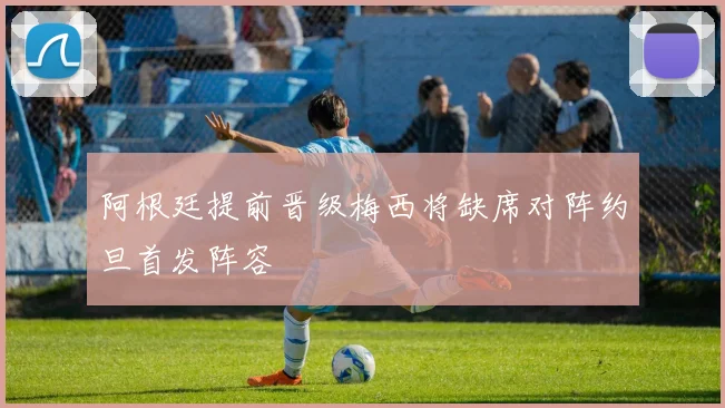 阿根廷提前晋级梅西将缺席对阵约旦首发阵容
